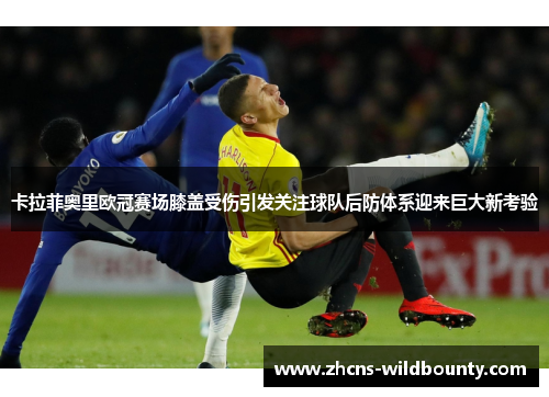 卡拉菲奥里欧冠赛场膝盖受伤引发关注球队后防体系迎来巨大新考验