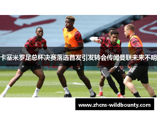 卡塞米罗足总杯决赛落选首发引发转会传闻曼联未来不明