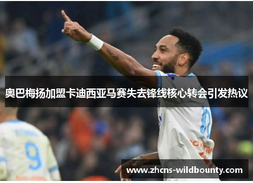 奥巴梅扬加盟卡迪西亚马赛失去锋线核心转会引发热议