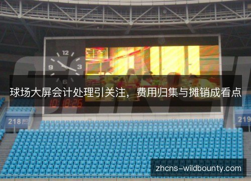 球场大屏会计处理引关注,费用归集与摊销成看点 球场大屏会计处理引关注,费用归集与摊销成看点