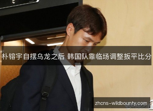 朴镕宇自摆乌龙之后 韩国队靠临场调整扳平比分 朴镕宇自摆乌龙之后 韩国队靠临场调整扳平比分
